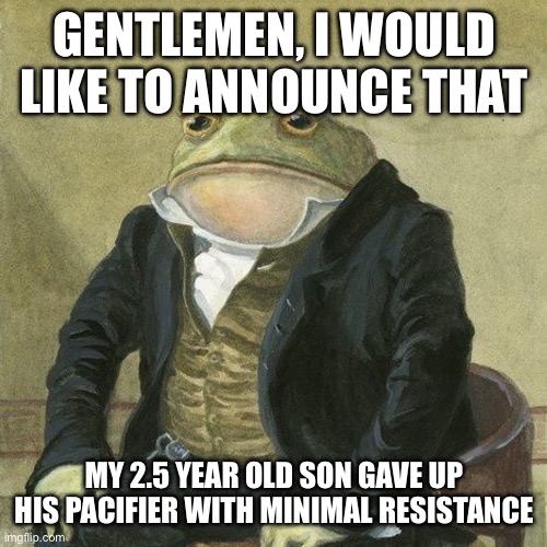 Gentlemen, it is with great pleasure to inform you that | GENTLEMEN, I WOULD LIKE TO ANNOUNCE THAT; MY 2.5 YEAR OLD SON GAVE UP HIS PACIFIER WITH MINIMAL RESISTANCE | image tagged in gentlemen it is with great pleasure to inform you that | made w/ Imgflip meme maker