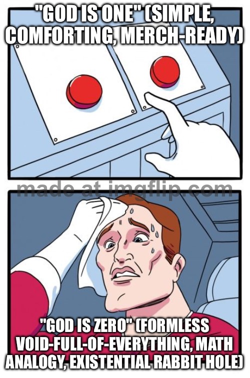 Describe God as “ZERO” because the void is actually the ultimate reference point for everything | "GOD IS ONE" (SIMPLE, COMFORTING, MERCH-READY); "GOD IS ZERO" (FORMLESS VOID-FULL-OF-EVERYTHING, MATH ANALOGY, EXISTENTIAL RABBIT HOLE) | image tagged in the daily struggle,zero,numbers,god,god religion universe,void | made w/ Imgflip meme maker