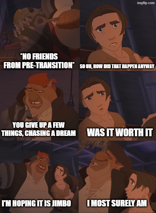 A dream | *NO FRIENDS FROM PRE-TRANSITION*; SO UH, HOW DID THAT HAPPEN ANYWAY; YOU GIVE UP A FEW THINGS, CHASING A DREAM; WAS IT WORTH IT; I'M HOPING IT IS JIMBO; I MOST SURELY AM | image tagged in transgender | made w/ Imgflip meme maker