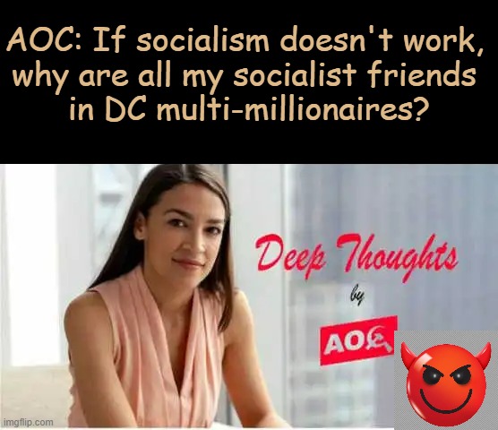Deep Thoughts with The Deep | AOC: If socialism doesn't work, 
why are all my socialist friends 
in DC multi-millionaires? | image tagged in alexandria ocasio-cortez,crazy alexandria ocasio-cortez,crazy aoc,deep thoughts,deep thoughts with the deep,aoc | made w/ Imgflip meme maker