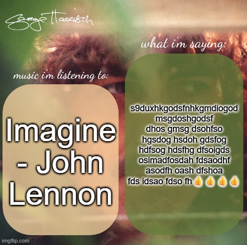 harrison. announcement template | s9duxhkgodsfnhkgmdiogod msgdoshgodsf dhos gmsg dsohfso hgsdog hsdoh gdsfog hdfsog hdsfhg dfsoigds osimadfosdah fdsaodhf asodfh oash dfshoa fds idsao fdso fh👍👍👍👍; Imagine - John Lennon | image tagged in harrison announcement template | made w/ Imgflip meme maker