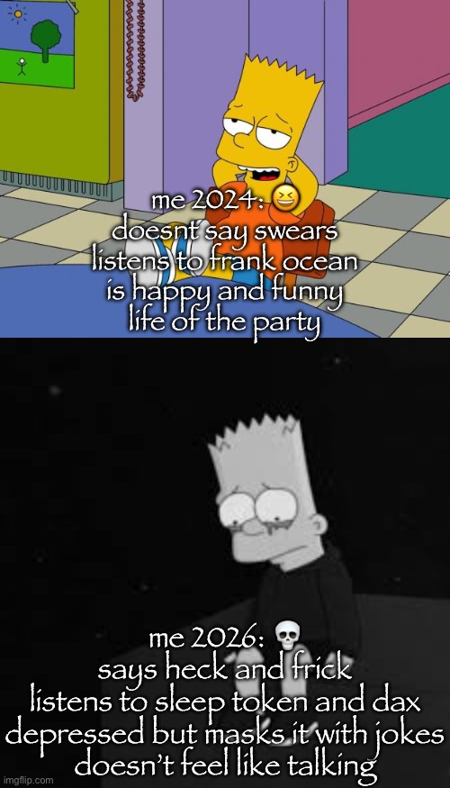 dih touching | me 2024: 😆
doesnt say swears
listens to frank ocean
is happy and funny
life of the party; me 2026: 💀
says heck and frick
listens to sleep token and dax
depressed but masks it with jokes
doesn’t feel like talking | image tagged in bart relaxing,sad bart | made w/ Imgflip meme maker