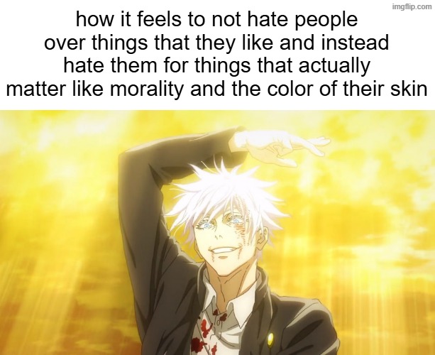 , | how it feels to not hate people over things that they like and instead hate them for things that actually matter like morality and the color of their skin | made w/ Imgflip meme maker