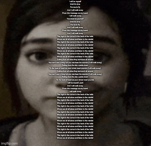 pictureboard | I will be myself
Until it's time
For me to fly
And I will walk away
From this message on my board
I will walk away
You must be yourself
Until it's time
For us to fly
And I will walk away
From this message on my board
And I will walk away
The night in the corner in the back of the halls
Where we sit all alone and listen to the rainfall
The night in the corner in the back of the halls
Where we sit all alone and listen to the rainfall
The night in the corner in the back of the halls
Where we sit all alone and listen to the rainfall
The night in the corner in the back of the halls
Where we sit all alone and listen to the rainfall
Calling from all sides they surround all around
You can't see a thing but you can hear the sounds (I will walk away)
Falling from the sky upside-down
To the beat of heart as your whole head pounds (I will walk away)
Calling from all sides they surround all around
You can't see a thing but you can hear the sounds (I will walk away)
Falling from the sky upside-down
To the beat of heart as your whole head pounds
I will be myself, yeah
And I will walk away
From this message on my board
I will walk away
The night in the corner in the back of the halls
Where we sit all alone and listen to the rainfall
The night in the corner in the back of the halls
Where we sit all alone and listen to the rainfall
The night in the corner in the back of the halls
Where we sit all alone and listen to the rainfall
The night in the corner in the back of the halls
Where we sit all alone and listen to the rainfall
The night in the corner in the back of the halls
Where we sit all alone and listen to the rainfall
The night in the corner in the back of the halls
Where we sit all alone and listen to the rainfall
The night in the corner in the back of the halls
Where we sit all alone and listen to the rainfall
The night in the corner in the back of the halls
Where we sit all alone and listen to the rainfall | image tagged in ellie | made w/ Imgflip meme maker