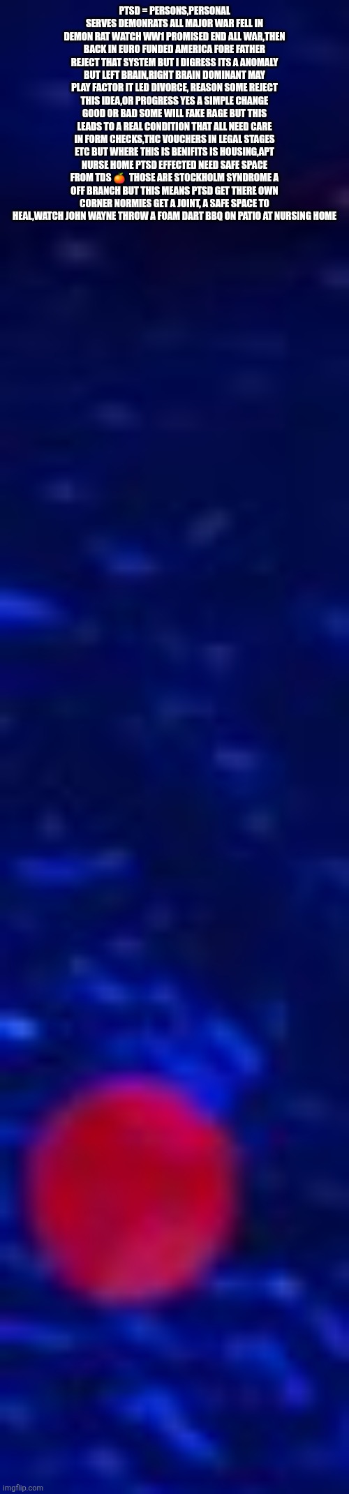 Decoder Solves origin of TDS orange to real condition ,rewrites medical term to get America peace and freedom spaces | PTSD = PERSONS,PERSONAL SERVES DEMONRATS ALL MAJOR WAR FELL IN DEMON RAT WATCH WW1 PROMISED END ALL WAR,THEN BACK IN EURO FUNDED AMERICA FORE FATHER
REJECT THAT SYSTEM BUT I DIGRESS ITS A ANOMALY BUT LEFT BRAIN,RIGHT BRAIN DOMINANT MAY PLAY FACTOR IT LED DIVORCE, REASON SOME REJECT THIS IDEA,OR PROGRESS YES A SIMPLE CHANGE GOOD OR BAD SOME WILL FAKE RAGE BUT THIS LEADS TO A REAL CONDITION THAT ALL NEED CARE IN FORM CHECKS,THC VOUCHERS IN LEGAL STAGES ETC BUT WHERE THIS IS BENIFITS IS HOUSING,APT NURSE HOME PTSD EFFECTED NEED SAFE SPACE FROM TDS 🍊  THOSE ARE STOCKHOLM SYNDROME A OFF BRANCH BUT THIS MEANS PTSD GET THERE OWN CORNER NORMIES GET A JOINT, A SAFE SPACE TO HEAL,WATCH JOHN WAYNE THROW A FOAM DART BBQ ON PATIO AT NURSING HOME | image tagged in wtf,lifehack,tds,imo | made w/ Imgflip meme maker