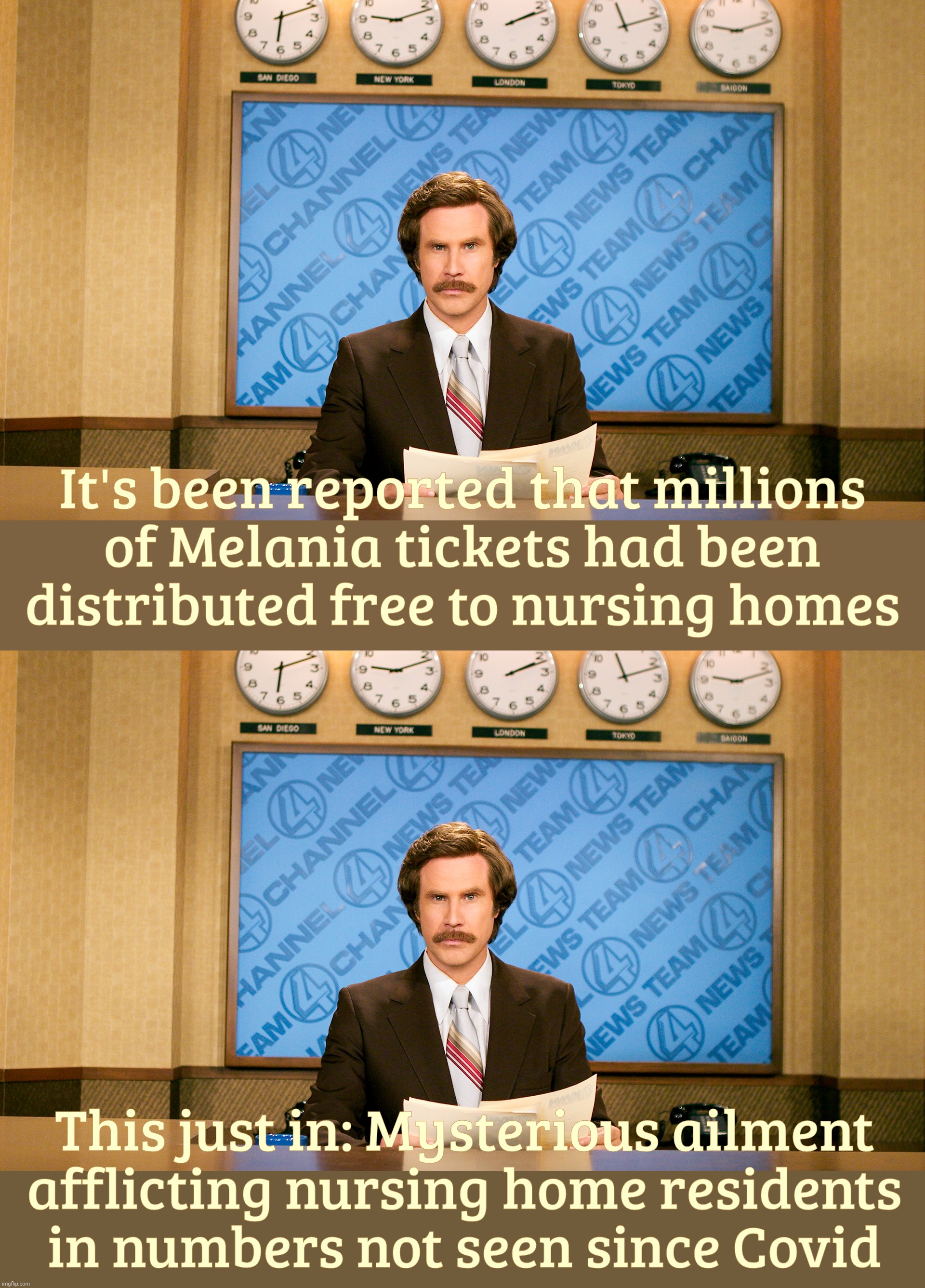 No mercy for the elderly | It's been reported that millions
of Melania tickets had been
distributed free to nursing homes; This just in: Mysterious ailment
afflicting nursing home residents
in numbers not seen since Covid | image tagged in ron burgundy,anchorman news update,melania the movie,melania tickets given free to nursing homes,the movie bombs anyways | made w/ Imgflip meme maker