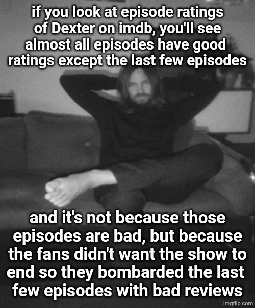 Kevin Parker sitting | if you look at episode ratings
of Dexter on imdb, you'll see
almost all episodes have good 
ratings except the last few episodes; and it's not because those
episodes are bad, but because the fans didn't want the show to
end so they bombarded the last 
few episodes with bad reviews | image tagged in kevin parker sitting | made w/ Imgflip meme maker