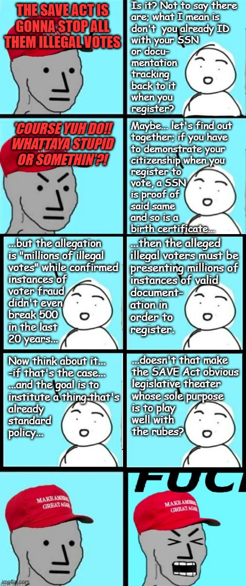 "'Act' is right..." *OR* "Look up states' registration forms." *OR* "Redundant legislation" *OR* "Exercise in futility." | Is it? Not to say there
are; what I mean is
don't  you already ID
with your SSN
or docu-
mentation
tracking
back to it
when you
register? THE SAVE ACT IS
GONNA STOP ALL
THEM ILLEGAL VOTES; Maybe... let's find out
together; if you have
to demonstrate your
citizenship when you
register to
vote, a SSN
is proof of 
said same
and so is a
birth certificate... 'COURSE YUH DO!!
WHATTAYA STUPID
OR SOMETHIN'?! ...but the allegation
is "millions of illegal
votes" while confirmed
instances of
voter fraud
didn't even
break 500
in the last
20 years... ...then the alleged
illegal voters must be
presenting millions of
instances of valid 
document-
ation in
order to
register. Now think about it...
-if that's the case...
...and the goal is to
institute a thing that's
already
standard
policy... ...doesn't that make
the SAVE Act obvious
legislative theater
whose sole purpose
is to play
well with
the rubes? | image tagged in voting,voter fraud,security theater | made w/ Imgflip meme maker