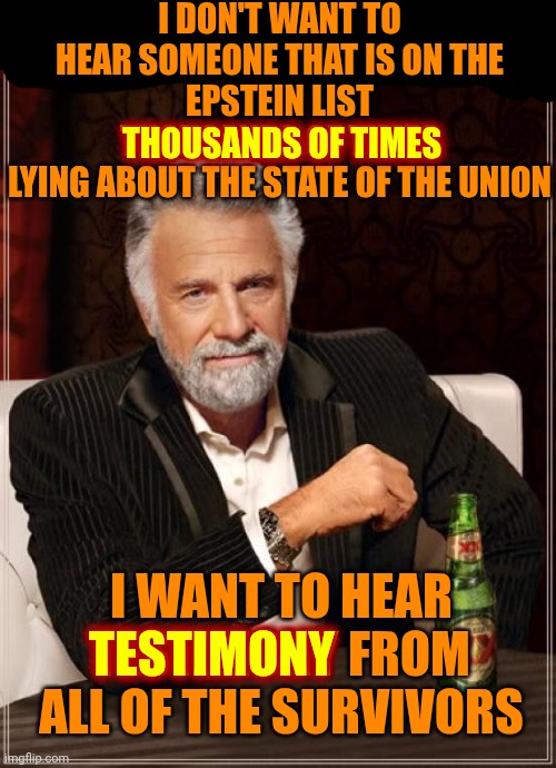 LOCK.  TRUMP.  UP. | I DON'T WANT TO HEAR SOMEONE THAT IS ON THE
EPSTEIN LIST THOUSANDS OF TIMES
LYING ABOUT THE STATE OF THE UNION; THOUSANDS OF TIMES; I WANT TO HEAR TESTIMONY FROM ALL OF THE SURVIVORS; TESTIMONY | image tagged in memes,the most interesting man in the world,lock him up,impeach convict remove and incarcerate trump,trump is guilty,maga | made w/ Imgflip meme maker