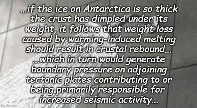 Nerdy shower thoughts | ...if the ice on Antarctica is so thick
the crust has dimpled under its
weight, it follows that weight loss
caused by warming-induced melting
should result in crustal rebound...
...which in turn would generate
boundary pressure on adjoining
tectonic plates contributing to or
being primarily responsible for 
increased seismic activity... | image tagged in shower thoughts,global warming,antarctica,earthquake,tsunami,everything goes somewhere | made w/ Imgflip meme maker