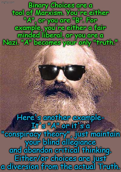 The choice is clear, you either think Marxism is perfection or you analyze the facts and come to a rational conclusion. | Binary Choices are a tool of Marxism. You're either "A", or you are "B". For example, you're either a fair minded liberal, or you are a Nazi. "A" becomes your only "truth."; Here's another example- It's "A" or it's a "conspiracy theory", just maintain your blind allegiance and abandon critical thinking. Either/or choices are just a diversion from the actual Truth. | image tagged in karl marx | made w/ Imgflip meme maker