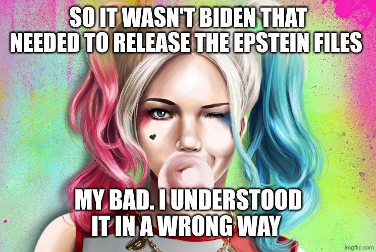 Harley Quinn bubble gum | SO IT WASN'T BIDEN THAT NEEDED TO RELEASE THE EPSTEIN FILES; MY BAD. I UNDERSTOOD IT IN A WRONG WAY | image tagged in harley quinn bubble gum | made w/ Imgflip meme maker