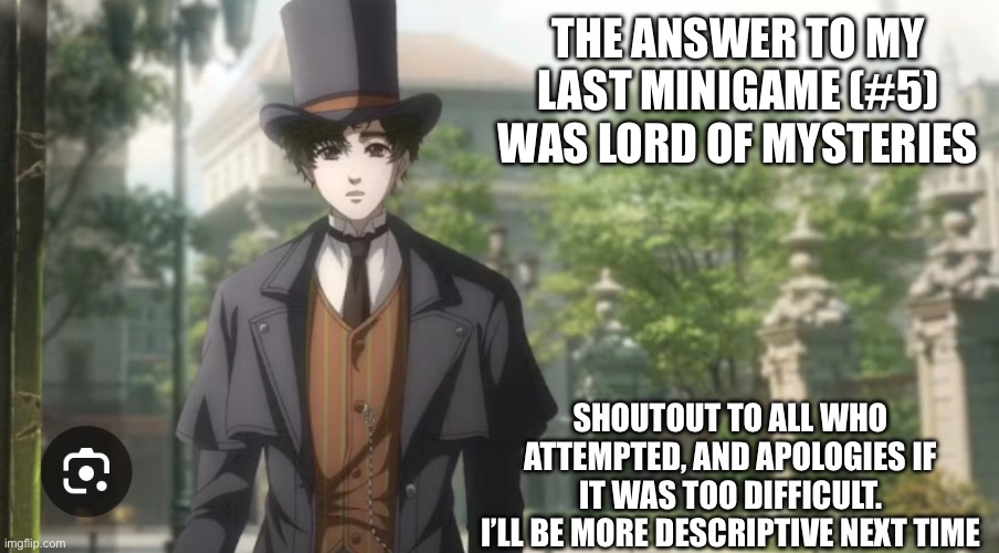 Sorry if it was too tricky | THE ANSWER TO MY LAST MINIGAME (#5) WAS LORD OF MYSTERIES; SHOUTOUT TO ALL WHO ATTEMPTED, AND APOLOGIES IF IT WAS TOO DIFFICULT.
I’LL BE MORE DESCRIPTIVE NEXT TIME | made w/ Imgflip meme maker