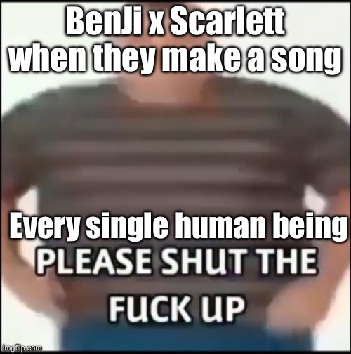 bro | BenJi x Scarlett when they make a song; Every single human being | image tagged in please shut the fuck up uncensored,bfdi | made w/ Imgflip meme maker