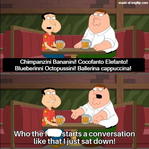 Tigrrullini Watermellini | Chimpanzini Bananini! Cocofanto Elefanto!
Blueberinni Octopussini! Ballerina cappuccina! | image tagged in who the f k starts a conversation like that i just sat down | made w/ Imgflip meme maker