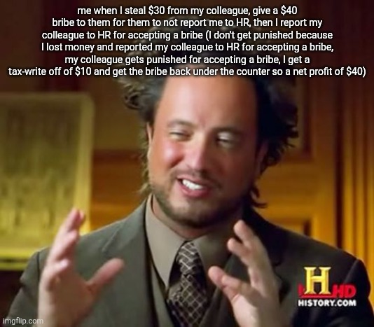 Ancient Aliens Meme | me when I steal $30 from my colleague, give a $40 bribe to them for them to not report me to HR, then I report my colleague to HR for accepting a bribe (I don't get punished because I lost money and reported my colleague to HR for accepting a bribe, my colleague gets punished for accepting a bribe, I get a tax-write off of $10 and get the bribe back under the counter so a net profit of $40) | image tagged in memes,ancient aliens | made w/ Imgflip meme maker