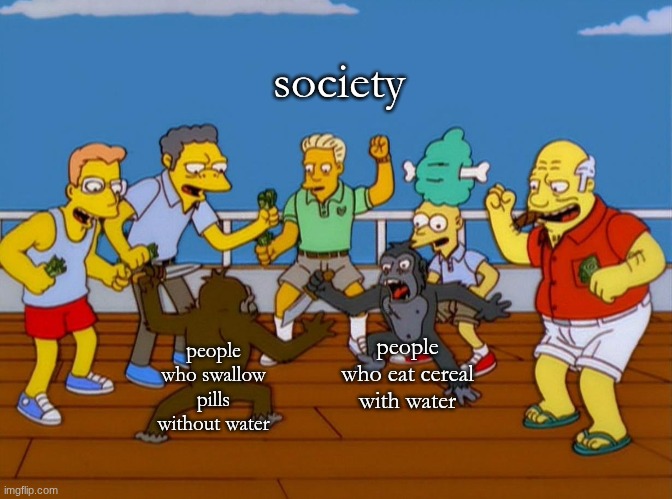 which is honestly worse | society; people who eat cereal with water; people who swallow pills without water | image tagged in simpsons monkey fight,water,what | made w/ Imgflip meme maker