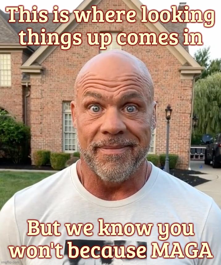 MAGA has great difficulty looking up actual facts and such,,, | This is where looking
things up comes in; But we know you won't because MAGA | image tagged in my face when kurt angle,kurt angle stare,looking things up,maga won't,because they stoopy,blissgnorance | made w/ Imgflip meme maker