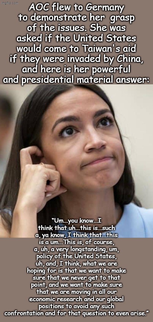 When you are the smartest person in the party, you have a DUTY to run for President... | AOC flew to Germany to demonstrate her  grasp of the issues. She was asked if the United States would come to Taiwan's aid if they were invaded by China, and here is her powerful and presidential material answer:; “Um...you know...I think that uh...this is...such a, ya know, I think that...this is a um...This is, of course, a, uh, a very longstanding, um, policy of the United States, uh, and, I think, what we are hoping for is that we want to make sure that we never get to that point, and we want to make sure that we are moving in all our economic research and our global positions to avoid any such confrontation and for that question to even arise.” | image tagged in aoc thinking | made w/ Imgflip meme maker