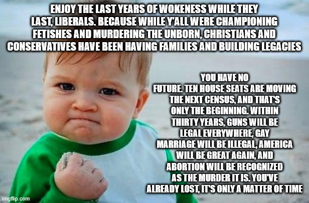 Victory Baby | ENJOY THE LAST YEARS OF WOKENESS WHILE THEY LAST, LIBERALS. BECAUSE WHILE Y'ALL WERE CHAMPIONING FETISHES AND MURDERING THE UNBORN, CHRISTIANS AND CONSERVATIVES HAVE BEEN HAVING FAMILIES AND BUILDING LEGACIES; YOU HAVE NO FUTURE. TEN HOUSE SEATS ARE MOVING THE NEXT CENSUS, AND THAT'S ONLY THE BEGINNING. WITHIN THIRTY YEARS, GUNS WILL BE LEGAL EVERYWHERE, GAY MARRIAGE WILL BE ILLEGAL, AMERICA WILL BE GREAT AGAIN, AND ABORTION WILL BE RECOGNIZED AS THE MURDER IT IS. YOU'VE ALREADY LOST, IT'S ONLY A MATTER OF TIME | image tagged in victory baby | made w/ Imgflip meme maker