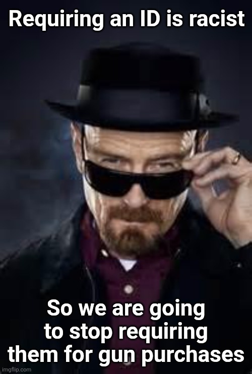 We Will Just Assume You Are Eligible | Requiring an ID is racist; So we are going to stop requiring them for gun purchases | image tagged in heisenberg deal with it,proof,voting | made w/ Imgflip meme maker