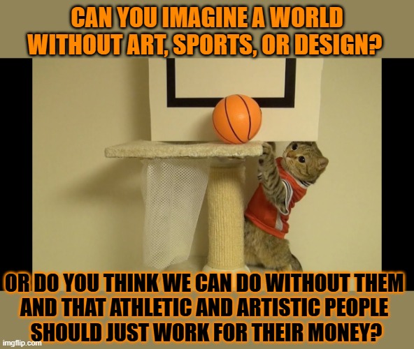 This #lolcat wonders if hoo-mens should only get paid if they don't like their job | CAN YOU IMAGINE A WORLD WITHOUT ART, SPORTS, OR DESIGN? OR DO YOU THINK WE CAN DO WITHOUT THEM 
AND THAT ATHLETIC AND ARTISTIC PEOPLE 
SHOULD JUST WORK FOR THEIR MONEY? | image tagged in work,paid,lolcat,capitalism,art,sports | made w/ Imgflip meme maker