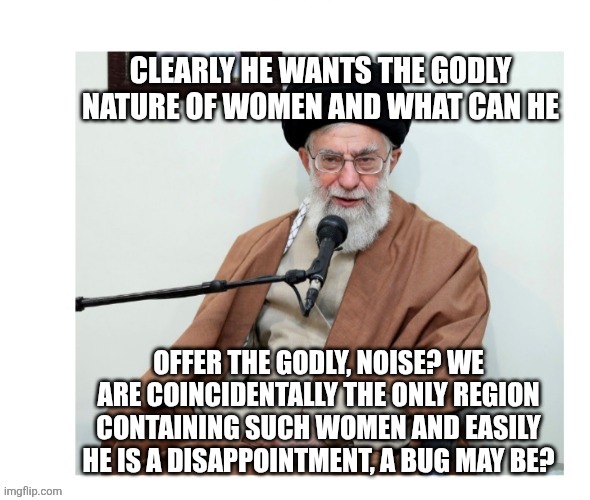 Obviously and Idiot of a Being | CLEARLY HE WANTS THE GODLY NATURE OF WOMEN AND WHAT CAN HE; OFFER THE GODLY, NOISE? WE ARE COINCIDENTALLY THE ONLY REGION CONTAINING SUCH WOMEN AND EASILY HE IS A DISAPPOINTMENT, A BUG MAY BE? | image tagged in ayatollah knows obvious idiocy | made w/ Imgflip meme maker