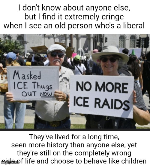 Ignorance is powerful I guess | I don't know about anyone else, but I find it extremely cringe when I see an old person who's a liberal; They've lived for a long time, seen more history than anyone else, yet they're still on the completely wrong side of life and choose to behave like children | image tagged in old people,liberals,cringe,sad,ignorance,memes | made w/ Imgflip meme maker