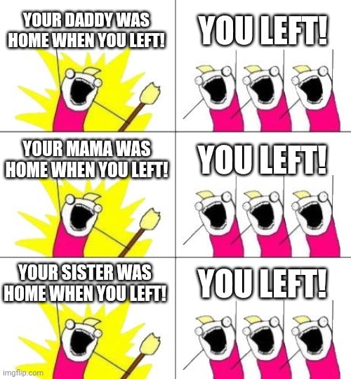 Old memes + new memes = funny ideas | YOUR DADDY WAS HOME WHEN YOU LEFT! YOU LEFT! YOUR MAMA WAS HOME WHEN YOU LEFT! YOU LEFT! YOUR SISTER WAS HOME WHEN YOU LEFT! YOU LEFT! | image tagged in memes,what do we want | made w/ Imgflip meme maker