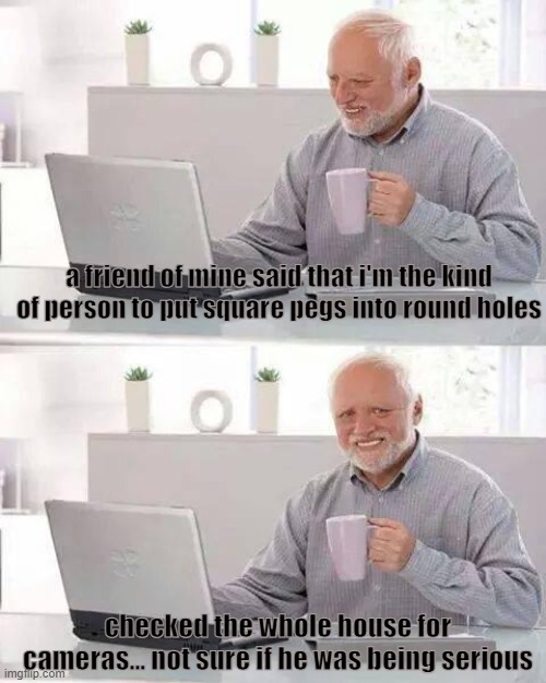 i checked everywhere i swear | a friend of mine said that i'm the kind of person to put square pegs into round holes; checked the whole house for cameras... not sure if he was being serious | image tagged in memes,hide the pain harold,fun,tags,ha ha tags go brr | made w/ Imgflip meme maker