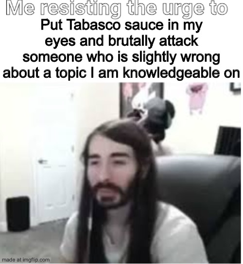 Me resisting the urge to X | Put Tabasco sauce in my eyes and brutally attack someone who is slightly wrong about a topic I am knowledgeable on | image tagged in me resisting the urge to x | made w/ Imgflip meme maker