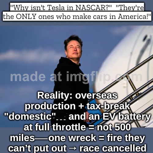 "Can any EV go 500 miles at full throttle?" Also: one crash = battery fire they can't put out… race canceled. | "Why isn't Tesla in NASCAR?"  "They're the ONLY ones who make cars in America!"; Reality: overseas production + tax-break "domestic"… and an EV battery at full throttle = not 500 miles—one wreck = fire they can’t put out → race cancelled | image tagged in tesla in nascar,tesla,elon musk,nascar,racing,motorsport | made w/ Imgflip meme maker