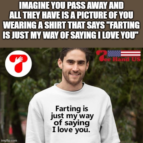 Farting Is Just My Way Of Saying I Love You | IMAGINE YOU PASS AWAY AND ALL THEY HAVE IS A PICTURE OF YOU WEARING A SHIRT THAT SAYS "FARTING IS JUST MY WAY OF SAYING I LOVE YOU" | image tagged in farting,i love you,fart,shirt,funny,memes | made w/ Imgflip meme maker