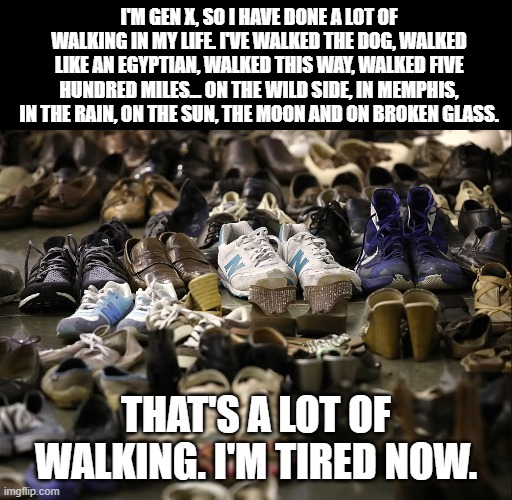 Walk of Life | I'M GEN X, SO I HAVE DONE A LOT OF WALKING IN MY LIFE. I'VE WALKED THE DOG, WALKED LIKE AN EGYPTIAN, WALKED THIS WAY, WALKED FIVE HUNDRED MILES... ON THE WILD SIDE, IN MEMPHIS, IN THE RAIN, ON THE SUN, THE MOON AND ON BROKEN GLASS. THAT'S A LOT OF WALKING. I'M TIRED NOW. | image tagged in walking,gen x,generation x | made w/ Imgflip meme maker
