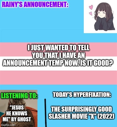 New announcement temp first version (normal) | I JUST WANTED TO TELL YOU THAT I HAVE AN ANNOUNCEMENT TEMP NOW. IS IT GOOD? "JESUS HE KNOWS ME" BY GHOST; THE SURPRISINGLY GOOD SLASHER MOVIE "X" (2022) | image tagged in rainy's announcement temp 1 normal | made w/ Imgflip meme maker