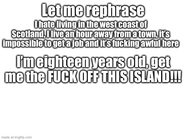 I’m genuinely starting to lose my shit | Let me rephrase; I hate living in the west coast of Scotland, I live an hour away from a town, it’s impossible to get a job and it’s fucking awful here; I’m eighteen years old, get me the FUCK OFF THIS ISLAND!!! | made w/ Imgflip meme maker