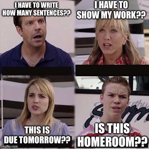 Teacher humor | I HAVE TO SHOW MY WORK?? I HAVE TO WRITE HOW MANY SENTENCES?? IS THIS HOMEROOM?? THIS IS DUE TOMORROW?? | image tagged in you guys are getting paid template,teacher | made w/ Imgflip meme maker