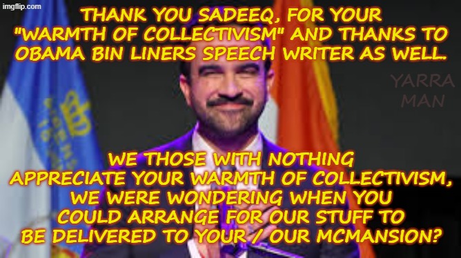 Comrade Zoran, thank you for your "collectivism" offer. When can we move into your / our McMansion? | THANK YOU SADEEQ, FOR YOUR "WARMTH OF COLLECTIVISM" AND THANKS TO OBAMA BIN LINERS SPEECH WRITER AS WELL. YARRA MAN; WE THOSE WITH NOTHING APPRECIATE YOUR WARMTH OF COLLECTIVISM, WE WERE WONDERING WHEN YOU COULD ARRANGE FOR OUR STUFF TO BE DELIVERED TO YOUR / OUR MCMANSION? | image tagged in zoran mamdani,islam muslims,communism socialism,ultra far left democrat,new york,minnesota illinois california washington | made w/ Imgflip meme maker