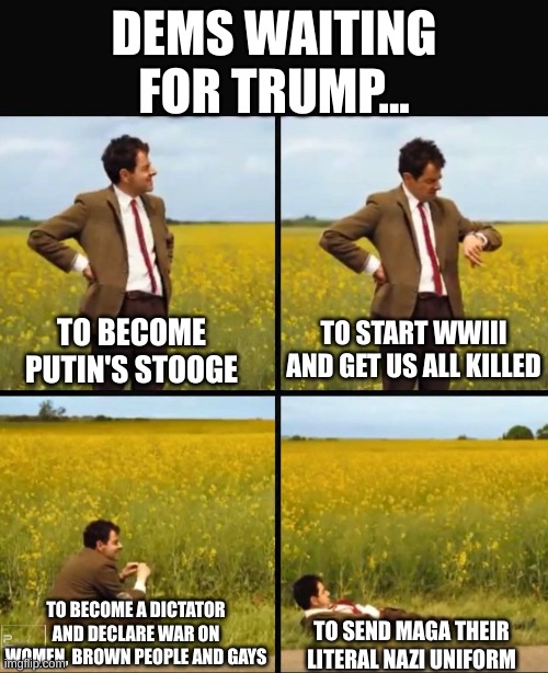 Mr bean waiting | DEMS WAITING FOR TRUMP... TO START WWIII AND GET US ALL KILLED; TO BECOME PUTIN'S STOOGE; TO BECOME A DICTATOR AND DECLARE WAR ON WOMEN, BROWN PEOPLE AND GAYS; TO SEND MAGA THEIR LITERAL NAZI UNIFORM | image tagged in mr bean waiting | made w/ Imgflip meme maker