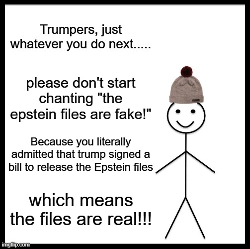 Be Like Bill Meme | Trumpers, just whatever you do next..... please don't start chanting "the epstein files are fake!"; Because you literally admitted that trump signed a bill to release the Epstein files; which means the files are real!!! | image tagged in memes,be like bill | made w/ Imgflip meme maker