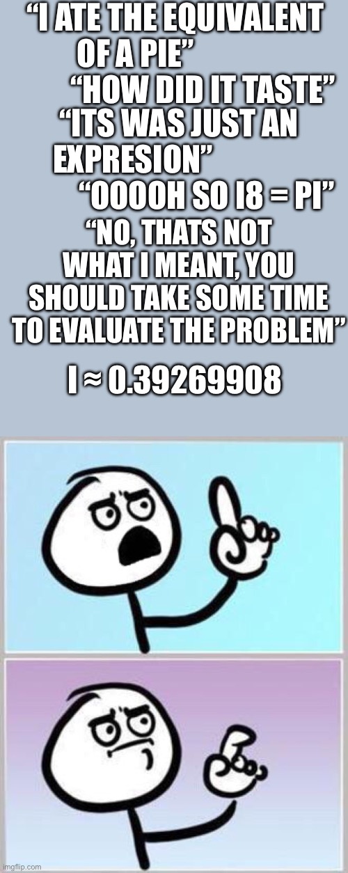 math taken too far | “I ATE THE EQUIVALENT OF A PIE”                       “HOW DID IT TASTE”; “ITS WAS JUST AN EXPRESION”                         “OOOOH SO I8 = PI”; “NO, THATS NOT WHAT I MEANT, YOU SHOULD TAKE SOME TIME TO EVALUATE THE PROBLEM”; I ≈ 0.39269908 | image tagged in wait what,math,funny,memes,can't argue with that / technically not wrong | made w/ Imgflip meme maker