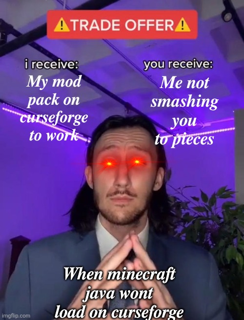 ?? ?? ?? ???????? | 𝑴𝒚 𝒎𝒐𝒅 𝒑𝒂𝒄𝒌 𝒐𝒏 𝒄𝒖𝒓𝒔𝒆𝒇𝒐𝒓𝒈𝒆 𝒕𝒐 𝒘𝒐𝒓𝒌; 𝑴𝒆 𝒏𝒐𝒕 𝒔𝒎𝒂𝒔𝒉𝒊𝒏𝒈 𝒚𝒐𝒖 𝒕𝒐 𝒑𝒊𝒆𝒄𝒆𝒔; 𝑾𝒉𝒆𝒏 𝒎𝒊𝒏𝒆𝒄𝒓𝒂𝒇𝒕 𝒋𝒂𝒗𝒂 𝒘𝒐𝒏𝒕 𝒍𝒐𝒂𝒅 𝒐𝒏 𝒄𝒖𝒓𝒔𝒆𝒇𝒐𝒓𝒈𝒆 | image tagged in trade offer | made w/ Imgflip meme maker