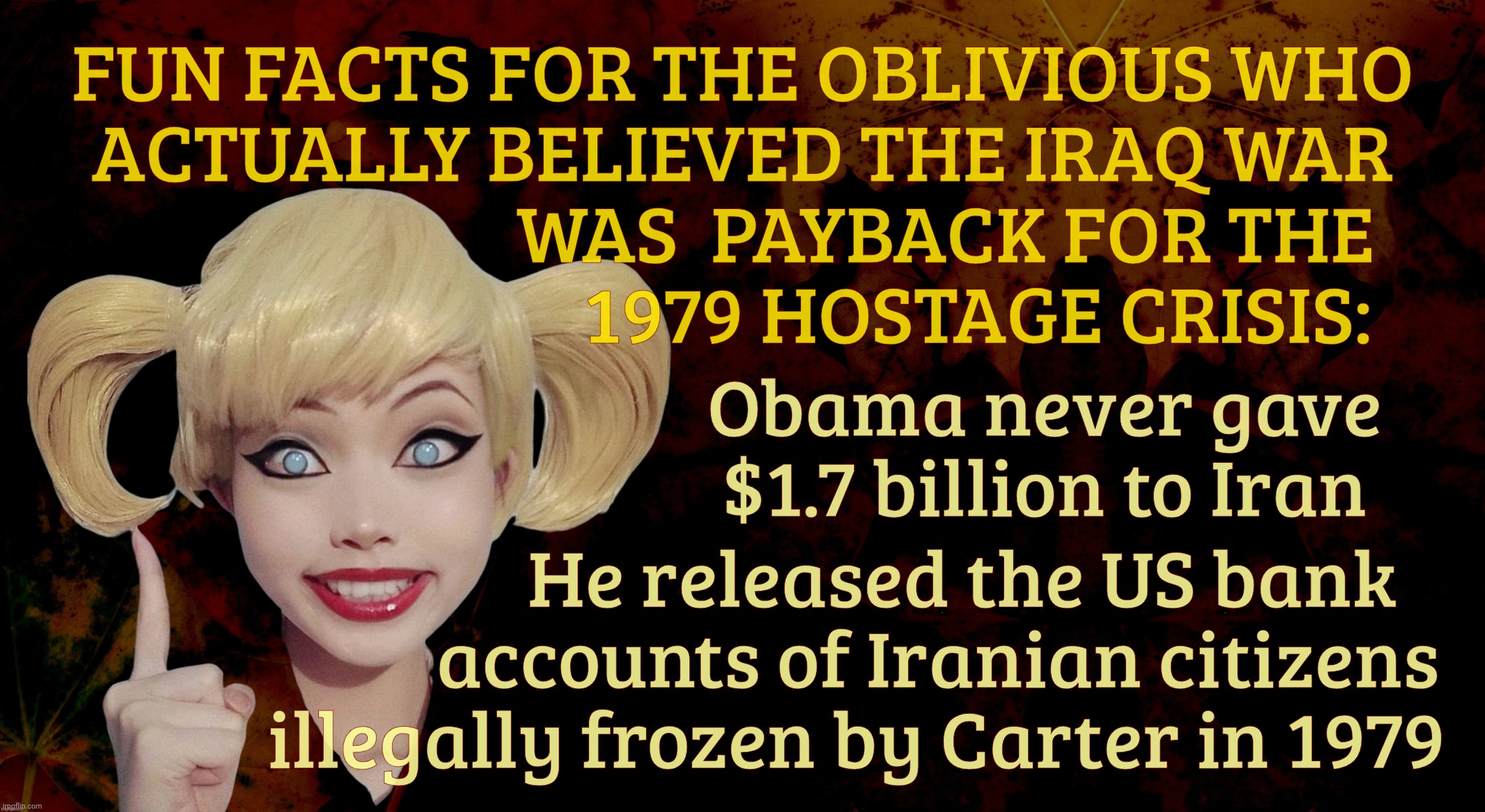Harley Quinn | FUN FACTS FOR THE OBLIVIOUS WHO
ACTUALLY BELIEVED THE IRAQ WAR
                         WAS  PAYBACK FOR THE
                             1979 HOSTAGE CRISIS:; Obama never gave $1.7 billion to Iran; He released the US bank
          accounts of Iranian citizens
illegally frozen by Carter in 1979 | image tagged in harley quinn | made w/ Imgflip meme maker