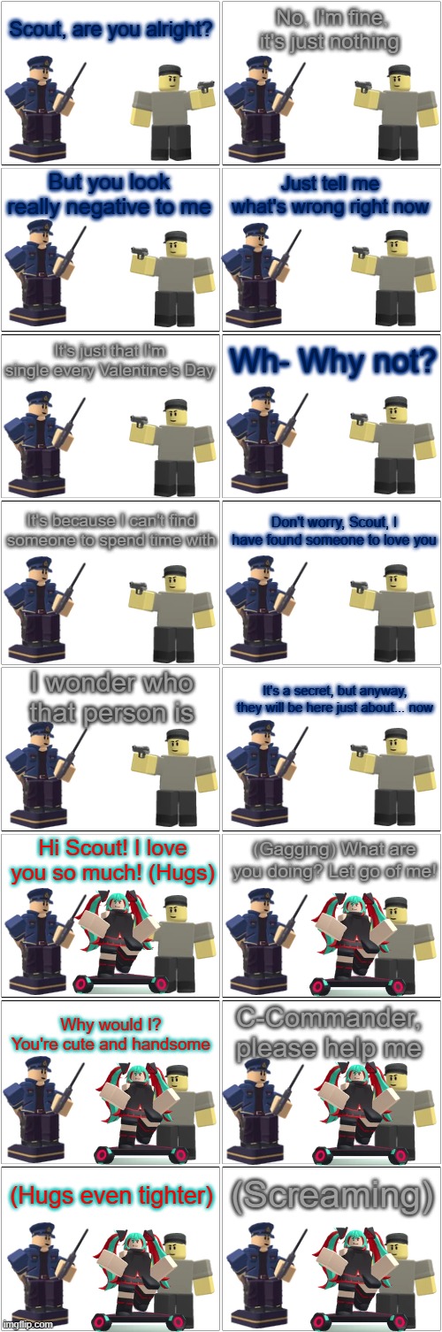 Tower Defense Simulator Comic - Scout Finds Love | Scout, are you alright? No, I'm fine, it's just nothing; But you look really negative to me; Just tell me what's wrong right now; It's just that I'm single every Valentine's Day; Wh- Why not? It's because I can't find someone to spend time with; Don't worry, Scout, I have found someone to love you; I wonder who that person is; It's a secret, but anyway, they will be here just about... now; Hi Scout! I love you so much! (Hugs); (Gagging) What are you doing? Let go of me! C-Commander, please help me; Why would I? You're cute and handsome; (Screaming); (Hugs even tighter) | image tagged in blank comic panel 2x8,tds,tower defense simulator,valentine's day,love,romance | made w/ Imgflip meme maker