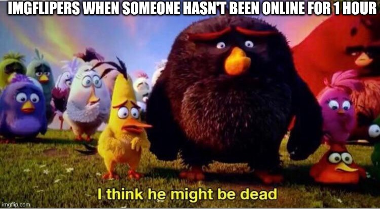 I think he might be dead | IMGFLIPERS WHEN SOMEONE HASN'T BEEN ONLINE FOR 1 HOUR | image tagged in i think he might be dead | made w/ Imgflip meme maker