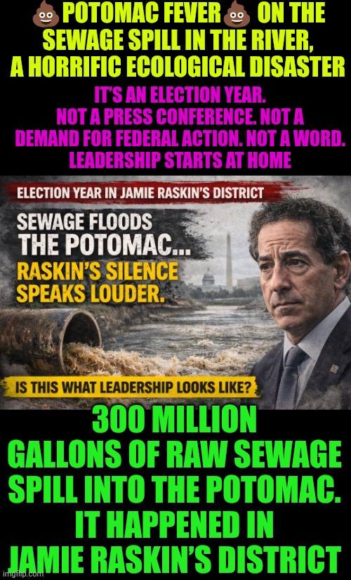 "Potomac Fever" on the sewage spill in the river, a horrific ecological disaster | 💩POTOMAC FEVER💩 ON THE SEWAGE SPILL IN THE RIVER, A HORRIFIC ECOLOGICAL DISASTER; IT’S AN ELECTION YEAR.
NOT A PRESS CONFERENCE. NOT A DEMAND FOR FEDERAL ACTION. NOT A WORD.
LEADERSHIP STARTS AT HOME; 300 MILLION GALLONS OF RAW SEWAGE SPILL INTO THE POTOMAC.
IT HAPPENED IN JAMIE RASKIN’S DISTRICT | image tagged in potomac,sewage,washington dc,ecological disaster,democratic party,public health | made w/ Imgflip meme maker
