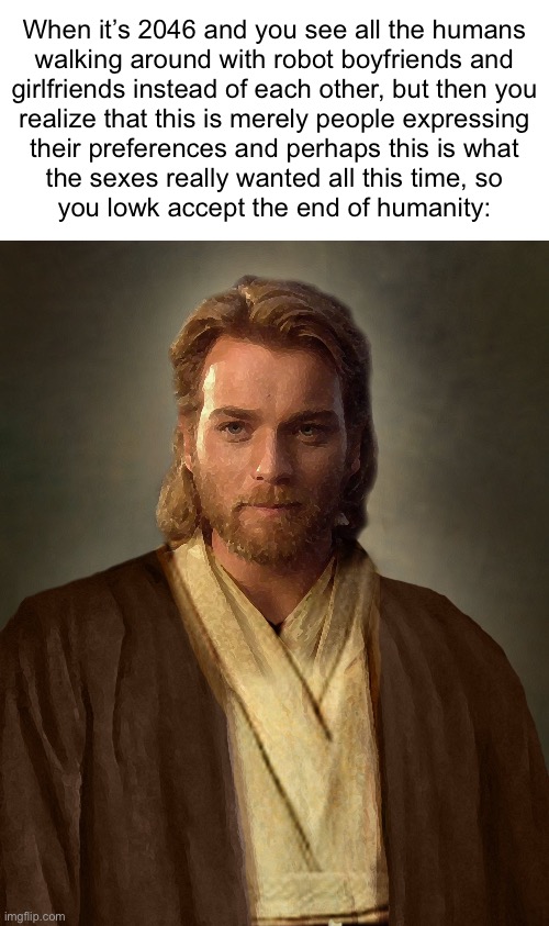 Jesus Obi-Wan Kenobi | When it’s 2046 and you see all the humans
walking around with robot boyfriends and
girlfriends instead of each other, but then you
realize that this is merely people expressing
their preferences and perhaps this is what
the sexes really wanted all this time, so
you lowk accept the end of humanity: | image tagged in jesus obi-wan kenobi | made w/ Imgflip meme maker