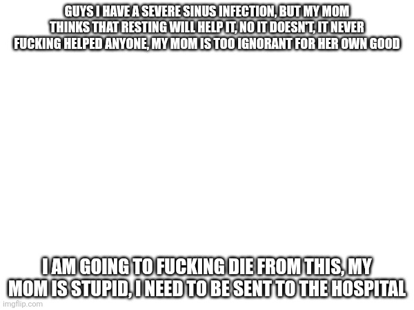 My ime is limited because of my fucking ignorant mother | GUYS I HAVE A SEVERE SINUS INFECTION, BUT MY MOM THINKS THAT RESTING WILL HELP IT, NO IT DOESN'T, IT NEVER FUCKING HELPED ANYONE, MY MOM IS TOO IGNORANT FOR HER OWN GOOD; I AM GOING TO FUCKING DIE FROM THIS, MY MOM IS STUPID, I NEED TO BE SENT TO THE HOSPITAL | made w/ Imgflip meme maker