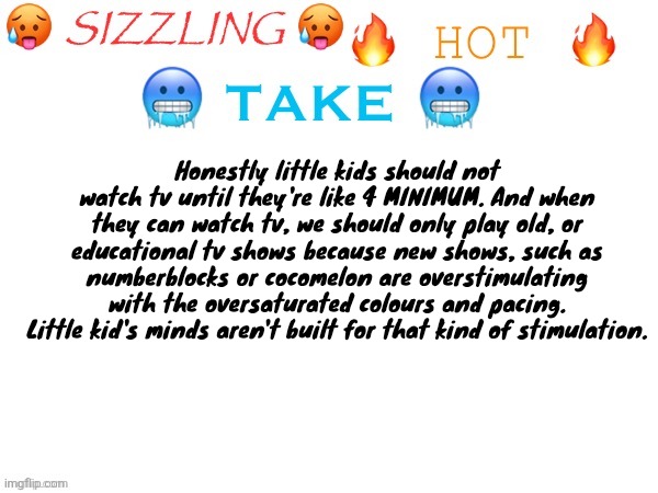 sizzling hot take | Honestly little kids should not watch tv until they're like 4 MINIMUM. And when they can watch tv, we should only play old, or educational tv shows because new shows, such as numberblocks or cocomelon are overstimulating with the oversaturated colours and pacing. Little kid's minds aren't built for that kind of stimulation. | image tagged in sizzling hot take | made w/ Imgflip meme maker