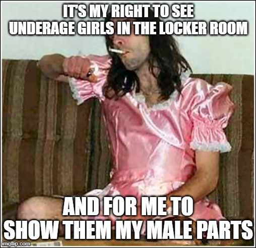 Transgender rights | IT'S MY RIGHT TO SEE UNDERAGE GIRLS IN THE LOCKER ROOM AND FOR ME TO SHOW THEM MY MALE PARTS | image tagged in transgender rights | made w/ Imgflip meme maker